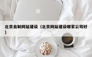 襄垣北京自制网站建设（北京网站建设哪家公司好）